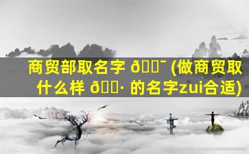 商贸部取名字 🐯 (做商贸取什么样 🕷 的名字zui
合适)